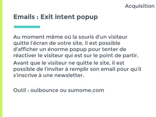 Emails : Exit intent popup
Au moment même où la souris d’un visiteur
quitte l’écran de votre site, il est possible
d’afficher un énorme popup pour tenter de
réactiver le visiteur qui est sur le point de partir.
Avant que le visiteur ne quitte le site, il est
possible de l’inviter à remplir son email pour qu’il
s’inscrive à une newsletter.
Outil : ouibounce ou sumome.com
Acquisition
 