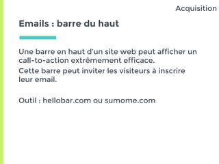 Emails : barre du haut
Une barre en haut d’un site web peut afficher un
call-to-action extrêmement efficace.
Cette barre peut inviter les visiteurs à inscrire
leur email.
Outil : hellobar.com ou sumome.com
Acquisition
 