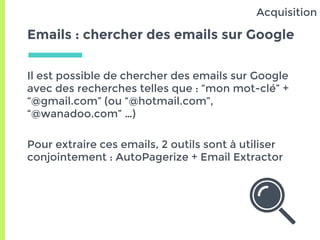 Emails : chercher des emails sur Google
Il est possible de chercher des emails sur Google
avec des recherches telles que : “mon mot-clé” +
“@gmail.com” (ou “@hotmail.com”,
“@wanadoo.com” …)
Pour extraire ces emails, 2 outils sont à utiliser
conjointement : AutoPagerize + Email Extractor
Acquisition
 