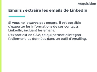 Emails : extraire les emails de LinkedIn
Si vous ne le savez pas encore, il est possible
d’exporter les informations de ses contacts
LinkedIn, incluant les emails.
L’export est en CSV, ce qui permet d’intégrer
facilement les données dans un outil d’emailing.
Acquisition
 