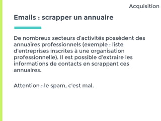Emails : scrapper un annuaire
De nombreux secteurs d’activités possèdent des
annuaires professionnels (exemple : liste
d’entreprises inscrites à une organisation
professionnelle). Il est possible d’extraire les
informations de contacts en scrappant ces
annuaires.
Attention : le spam, c’est mal.
Acquisition
 
