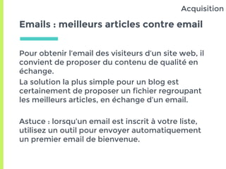 Emails : meilleurs articles contre email
Pour obtenir l’email des visiteurs d’un site web, il
convient de proposer du contenu de qualité en
échange.
La solution la plus simple pour un blog est
certainement de proposer un fichier regroupant
les meilleurs articles, en échange d’un email.
Astuce : lorsqu’un email est inscrit à votre liste,
utilisez un outil pour envoyer automatiquement
un premier email de bienvenue.
Acquisition
 