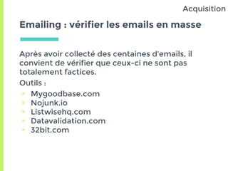 Emailing : vérifier les emails en masse
Après avoir collecté des centaines d’emails, il
convient de vérifier que ceux-ci ne sont pas
totalement factices.
Outils :
▣ Mygoodbase.com
▣ Nojunk.io
▣ Listwisehq.com
▣ Datavalidation.com
▣ 32bit.com
Acquisition
 