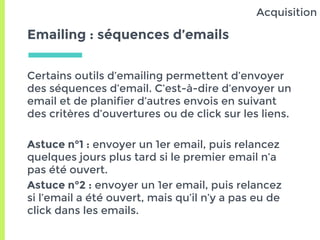 Emailing : séquences d’emails
Certains outils d’emailing permettent d’envoyer
des séquences d’email. C’est-à-dire d’envoyer un
email et de planifier d’autres envois en suivant
des critères d’ouvertures ou de click sur les liens.
Astuce n°1 : envoyer un 1er email, puis relancez
quelques jours plus tard si le premier email n’a
pas été ouvert.
Astuce n°2 : envoyer un 1er email, puis relancez
si l’email a été ouvert, mais qu’il n’y a pas eu de
click dans les emails.
Acquisition
 