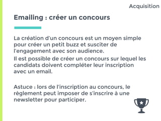 Emailing : créer un concours
La création d’un concours est un moyen simple
pour créer un petit buzz et susciter de
l’engagement avec son audience.
Il est possible de créer un concours sur lequel les
candidats doivent compléter leur inscription
avec un email.
Astuce : lors de l’inscription au concours, le
règlement peut imposer de s’inscrire à une
newsletter pour participer.
Acquisition
 