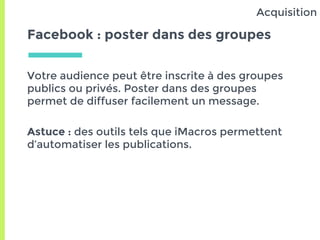 Facebook : poster dans des groupes
Votre audience peut être inscrite à des groupes
publics ou privés. Poster dans des groupes
permet de diffuser facilement un message.
Astuce : des outils tels que iMacros permettent
d’automatiser les publications.
Acquisition
 