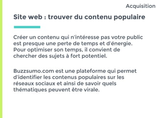 Site web : trouver du contenu populaire
Créer un contenu qui n’intéresse pas votre public
est presque une perte de temps et d’énergie.
Pour optimiser son temps, il convient de
chercher des sujets à fort potentiel.
Buzzsumo.com est une plateforme qui permet
d’identifier les contenus populaires sur les
réseaux sociaux et ainsi de savoir quels
thématiques peuvent être virale.
Acquisition
 