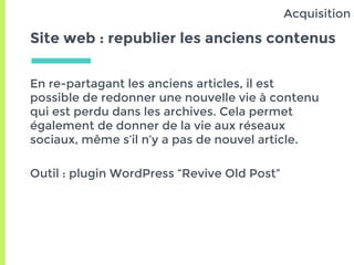 Site web : republier les anciens contenus
En re-partagant les anciens articles, il est
possible de redonner une nouvelle vie à contenu
qui est perdu dans les archives. Cela permet
également de donner de la vie aux réseaux
sociaux, même s’il n’y a pas de nouvel article.
Outil : plugin WordPress “Revive Old Post”
Acquisition
 