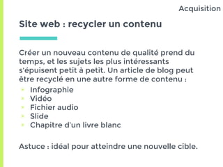 Site web : recycler un contenu
Créer un nouveau contenu de qualité prend du
temps, et les sujets les plus intéressants
s'épuisent petit à petit. Un article de blog peut
être recyclé en une autre forme de contenu :
▣ Infographie
▣ Vidéo
▣ Fichier audio
▣ Slide
▣ Chapitre d’un livre blanc
Astuce : idéal pour atteindre une nouvelle cible.
Acquisition
 