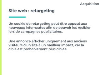 Site web : retargeting
Un cookie de retargeting peut être apposé aux
nouveaux internautes afin de pouvoir les recibler
lors de campagnes publicitaires.
Une annonce afficher uniquement aux anciens
visiteurs d’un site à un meilleur impact, car la
cible est probablement plus ciblée.
Acquisition
 