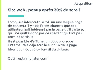 Site web : popup après 30% de scroll
Lorsqu’un internaute scroll sur une longue page
de contenu, il y a de fortes chances que cet
utilisateur soit intéressé par la page qu’il visite et
qu’il ne quitte donc pas ce site tant qu’il n’a pas
terminé sa visite.
Il est possible d’afficher un popup lorsque
l’internaute a déjà scrollé sur 30% de la page.
Idéal pour récupérer l’email du visiteur.
Outil : optinmonster.com
Acquisition
 
