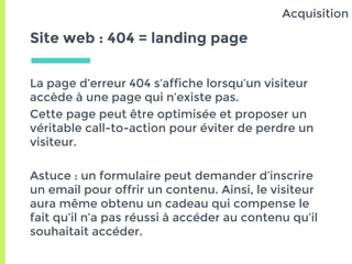 Site web : 404 = landing page
La page d’erreur 404 s’affiche lorsqu’un visiteur
accède à une page qui n’existe pas.
Cette page peut être optimisée et proposer un
véritable call-to-action pour éviter de perdre un
visiteur.
Astuce : un formulaire peut demander d’inscrire
un email pour offrir un contenu. Ainsi, le visiteur
aura même obtenu un cadeau qui compense le
fait qu’il n’a pas réussi à accéder au contenu qu’il
souhaitait accéder.
Acquisition
 