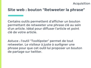 Site web : bouton “Retweeter la phrase”
Certains outils permettent d’afficher un bouton
permettant de retweeter une phrase clé au sein
d’un article. Idéal pour diffuser l’article et point
clé de votre article.
Astuce : l’outil “Tooltipster” permet de tout
retweeter. Le visiteur à juste à surligner une
phrase pour que cet outil lui proposer un bouton
de partage sur twitter.
Acquisition
 