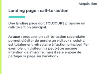 Landing page : call-to-action
Une landing page doit TOUJOURS proposer un
call-to-action principal.
Astuce : proposer un call-to-action secondaire
permet d’éviter de perdre un visiteur si celui-ci
est totalement réfractaire à l’action principal. Par
exemple, un visiteur n’a peut-être aucune
intention de s’inscrire, mais il sera enjoué de
partager la page sur Facebook.
Acquisition
 