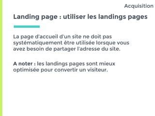 Landing page : utiliser les landings pages
La page d’accueil d’un site ne doit pas
systématiquement être utilisée lorsque vous
avez besoin de partager l’adresse du site.
A noter : les landings pages sont mieux
optimisée pour convertir un visiteur.
Acquisition
 