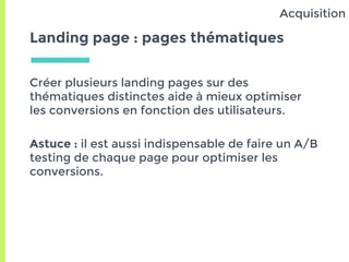 Landing page : pages thématiques
Créer plusieurs landing pages sur des
thématiques distinctes aide à mieux optimiser
les conversions en fonction des utilisateurs.
Astuce : il est aussi indispensable de faire un A/B
testing de chaque page pour optimiser les
conversions.
Acquisition
 