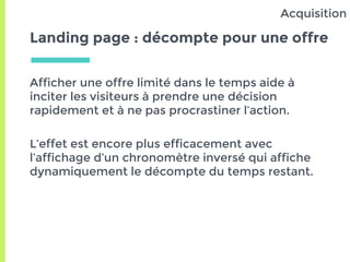 Landing page : décompte pour une offre
Afficher une offre limité dans le temps aide à
inciter les visiteurs à prendre une décision
rapidement et à ne pas procrastiner l’action.
L’effet est encore plus efficacement avec
l’affichage d’un chronomètre inversé qui affiche
dynamiquement le décompte du temps restant.
Acquisition
 