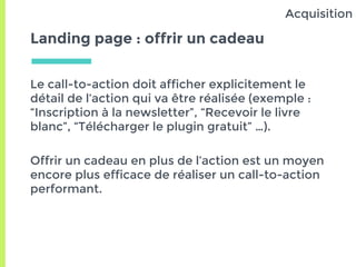 Landing page : offrir un cadeau
Le call-to-action doit afficher explicitement le
détail de l’action qui va être réalisée (exemple :
“Inscription à la newsletter”, “Recevoir le livre
blanc”, “Télécharger le plugin gratuit” …).
Offrir un cadeau en plus de l’action est un moyen
encore plus efficace de réaliser un call-to-action
performant.
Acquisition
 