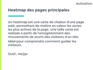Heatmap des pages principales
Un heatmap est une carte de chaleur d’une page
web, permettant de mettre en valeur les zones
les plus actives de la page. Une telle carte est
réalisée à partir de l’enregistrement des
mouvements de souris des visiteurs d’un site.
Idéal pour comprendre comment guider les
visiteurs.
Outil : Hotjar
Activation
 