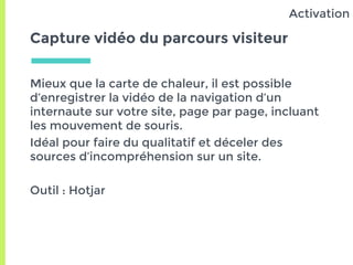 Capture vidéo du parcours visiteur
Mieux que la carte de chaleur, il est possible
d’enregistrer la vidéo de la navigation d’un
internaute sur votre site, page par page, incluant
les mouvement de souris.
Idéal pour faire du qualitatif et déceler des
sources d’incompréhension sur un site.
Outil : Hotjar
Activation
 