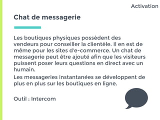 Chat de messagerie
Les boutiques physiques possèdent des
vendeurs pour conseiller la clientèle. Il en est de
même pour les sites d’e-commerce. Un chat de
messagerie peut être ajouté afin que les visiteurs
puissent poser leurs questions en direct avec un
humain.
Les messageries instantanées se développent de
plus en plus sur les boutiques en ligne.
Outil : Intercom
Activation
 
