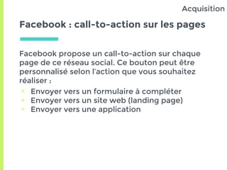 Facebook : call-to-action sur les pages
Facebook propose un call-to-action sur chaque
page de ce réseau social. Ce bouton peut être
personnalisé selon l’action que vous souhaitez
réaliser :
▣ Envoyer vers un formulaire à compléter
▣ Envoyer vers un site web (landing page)
▣ Envoyer vers une application
Acquisition
 