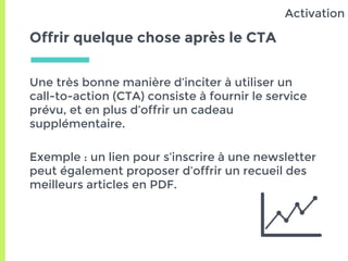 Offrir quelque chose après le CTA
Une très bonne manière d’inciter à utiliser un
call-to-action (CTA) consiste à fournir le service
prévu, et en plus d’offrir un cadeau
supplémentaire.
Exemple : un lien pour s’inscrire à une newsletter
peut également proposer d’offrir un recueil des
meilleurs articles en PDF.
Activation
 