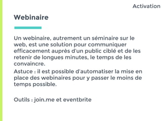 Webinaire
Un webinaire, autrement un séminaire sur le
web, est une solution pour communiquer
efficacement auprès d’un public ciblé et de les
retenir de longues minutes, le temps de les
convaincre.
Astuce : il est possible d’automatiser la mise en
place des webinaires pour y passer le moins de
temps possible.
Outils : join.me et eventbrite
Activation
 