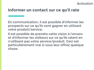 Informer un contact sur ce qu’il rate
En communication, il est possible d’informer les
prospects sur ce qu’ils vont gagner en utilisant
votre produit/service.
Il est possible de prendre cette vision à l’envers
et d’informer les visiteurs sur ce qu’ils ratent en
n’utilisant pas votre service/produit. Ceci est
particulièrement vrai si vous leur offrez quelque
chose.
Activation
 