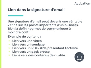 Lien dans la signature d’email
Une signature d’email peut devenir une véritable
vitrine sur les points importants d’un business.
Bien la définir permet de communiquer à
moindre coût.
Exemple de contenu :
▣ Lien vers une vidéo
▣ Lien vers un sondage
▣ Lien vers un PDF/slide présentant l’activité
▣ Lien vers un pack presse
▣ Liens vers des contenus de qualité
Activation
 