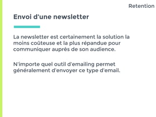 Envoi d’une newsletter
La newsletter est certainement la solution la
moins coûteuse et la plus répandue pour
communiquer auprès de son audience.
N’importe quel outil d’emailing permet
généralement d’envoyer ce type d’email.
Retention
 