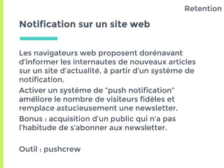 Notification sur un site web
Les navigateurs web proposent dorénavant
d’informer les internautes de nouveaux articles
sur un site d’actualité, à partir d’un système de
notification.
Activer un système de “push notification”
améliore le nombre de visiteurs fidèles et
remplace astucieusement une newsletter.
Bonus : acquisition d’un public qui n’a pas
l’habitude de s’abonner aux newsletter.
Outil : pushcrew
Retention
 