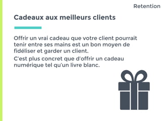 Cadeaux aux meilleurs clients
Offrir un vrai cadeau que votre client pourrait
tenir entre ses mains est un bon moyen de
fidéliser et garder un client.
C’est plus concret que d’offrir un cadeau
numérique tel qu’un livre blanc.
Retention
 