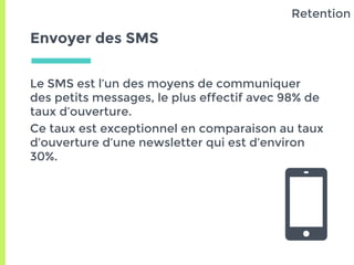 Envoyer des SMS
Le SMS est l’un des moyens de communiquer
des petits messages, le plus effectif avec 98% de
taux d’ouverture.
Ce taux est exceptionnel en comparaison au taux
d’ouverture d’une newsletter qui est d’environ
30%.
Retention
 