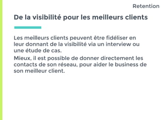 De la visibilité pour les meilleurs clients
Les meilleurs clients peuvent être fidéliser en
leur donnant de la visibilité via un interview ou
une étude de cas.
Mieux, il est possible de donner directement les
contacts de son réseau, pour aider le business de
son meilleur client.
Retention
 