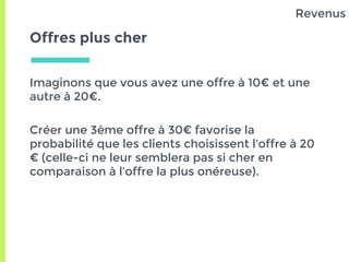 Offres plus cher
Imaginons que vous avez une offre à 10€ et une
autre à 20€.
Créer une 3ème offre à 30€ favorise la
probabilité que les clients choisissent l’offre à 20
€ (celle-ci ne leur semblera pas si cher en
comparaison à l’offre la plus onéreuse).
Revenus
 