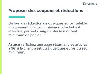 Proposer des coupons et réductions
Un bon de réduction de quelques euros, valable
uniquement lorsqu’un minimum d’achat est
effectué, permet d’augmenter le montant
minimum de panier.
Astuce : affichez une page résumant les articles
à 5€ si le client n’est qu’à quelques euros du seuil
minimum.
Revenus
 
