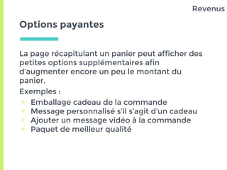 Options payantes
La page récapitulant un panier peut afficher des
petites options supplémentaires afin
d’augmenter encore un peu le montant du
panier.
Exemples :
▣ Emballage cadeau de la commande
▣ Message personnalisé s’il s’agit d’un cadeau
▣ Ajouter un message vidéo à la commande
▣ Paquet de meilleur qualité
Revenus
 