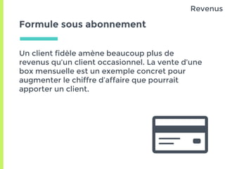 Formule sous abonnement
Un client fidèle amène beaucoup plus de
revenus qu’un client occasionnel. La vente d’une
box mensuelle est un exemple concret pour
augmenter le chiffre d’affaire que pourrait
apporter un client.
Revenus
 