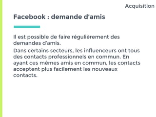 Facebook : demande d’amis
Il est possible de faire régulièrement des
demandes d’amis.
Dans certains secteurs, les influenceurs ont tous
des contacts professionnels en commun. En
ayant ces mêmes amis en commun, les contacts
acceptent plus facilement les nouveaux
contacts.
Acquisition
 