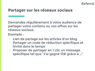 Partager sur les réseaux sociaux
Demandez régulièrement à votre audience de
partager votre contenu ou vos offres sur les
réseaux sociaux.
Exemple :
▣ Lien de partage sur les articles d’un blog
▣ Partager un code de réduction spécifique et
limité dans le temps
▣ Proposer de partager en 1 clic un message
spécifique tel que “J’ai gagné 10€ grâce à …”
Referral
 