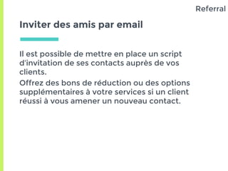 Inviter des amis par email
Il est possible de mettre en place un script
d’invitation de ses contacts auprès de vos
clients.
Offrez des bons de réduction ou des options
supplémentaires à votre services si un client
réussi à vous amener un nouveau contact.
Referral
 