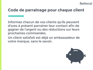Code de parrainage pour chaque client
Informez chacun de vos clients qu’ils peuvent
d’ores à présent parrainer leur contact afin de
gagner de l’argent ou des réductions sur leurs
prochaines commandes.
Un client satisfait est déjà un ambassadeur de
votre marque, sans le savoir.
Referral
 