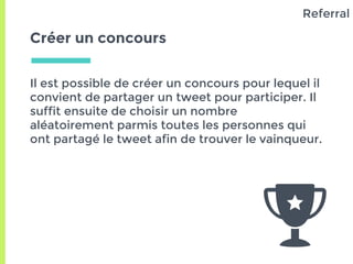 Créer un concours
Il est possible de créer un concours pour lequel il
convient de partager un tweet pour participer. Il
suffit ensuite de choisir un nombre
aléatoirement parmis toutes les personnes qui
ont partagé le tweet afin de trouver le vainqueur.
Referral
 