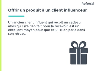 Offrir un produit à un client influenceur
Un ancien client influent qui reçoit un cadeau
alors qu’il n’a rien fait pour le recevoir, est un
excellent moyen pour que celui-ci en parle dans
son réseau.
Referral
 
