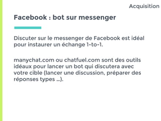 Facebook : bot sur messenger
Discuter sur le messenger de Facebook est idéal
pour instaurer un échange 1-to-1.
manychat.com ou chatfuel.com sont des outils
idéaux pour lancer un bot qui discutera avec
votre cible (lancer une discussion, préparer des
réponses types …).
Acquisition
 