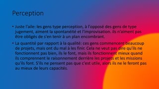 Perception
• Juste l'aile: les gens type perception, à l'opposé des gens de type
jugement, aiment la spontanéité et l'improvisation. ils n'aiment pas
être obligés de s'en tenir à un plan encombrant.
• La quantité par rapport à la qualité: ces gens commencent beaucoup
de projets, mais ont du mal à les finir. Cela ne veut pas dire qu'ils ne
fonctionnent pas bien, ils le font, mais ils fonctionnent mieux quand
ils comprennent le raisonnement derrière les projets et les missions
qu'ils font. S'ils ne pensent pas que c'est utile, alors ils ne le feront pas
au mieux de leurs capacités.
 