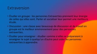 Extraversion
• Étudier en groupe : les personnes Extraverties prennent leur énergie
de celles qui elles sont. Parler et socialiser leur permet une meilleure
étude.
• Discussion : une classe avec beaucoup de discussion et de travail en
groupe est le meilleur environnement pour des personnes
extraverties.
• Étudier pour enseigner : étudier comme si elles se préparaient à
enseigner le sujet à quelqu’un d’autre peut aider les personnes
extraverties à apprendre.
 
