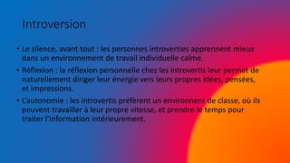 Introversion
• Le silence, avant tout : les personnes introverties apprennent mieux
dans un environnement de travail individuelle calme.
• Réflexion : la réflexion personnelle chez les introvertis leur permet de
naturellement diriger leur énergie vers leurs propres idées, pensées,
et impressions.
• L’autonomie : les introvertis préfèrent un environnent de classe, où ils
peuvent travailler à leur propre vitesse, et prendre le temps pour
traiter l’information intérieurement.
 