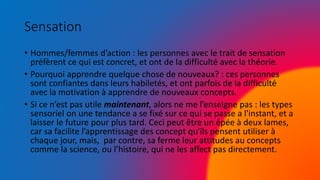 Sensation
• Hommes/femmes d’action : les personnes avec le trait de sensation
préfèrent ce qui est concret, et ont de la difficulté avec la théorie.
• Pourquoi apprendre quelque chose de nouveaux? : ces personnes
sont confiantes dans leurs habiletés, et ont parfois de la difficulté
avec la motivation à apprendre de nouveaux concepts.
• Si ce n’est pas utile maintenant, alors ne me l’enseigne pas : les types
sensoriel on une tendance a se fixé sur ce qui se passe a l'instant, et a
laisser le future pour plus tard. Ceci peut être un épée à deux lames,
car sa facilite l’apprentissage des concept qu'ils pensent utiliser à
chaque jour, mais, par contre, sa ferme leur attitudes au concepts
comme la science, ou l’histoire, qui ne les affect pas directement.
 